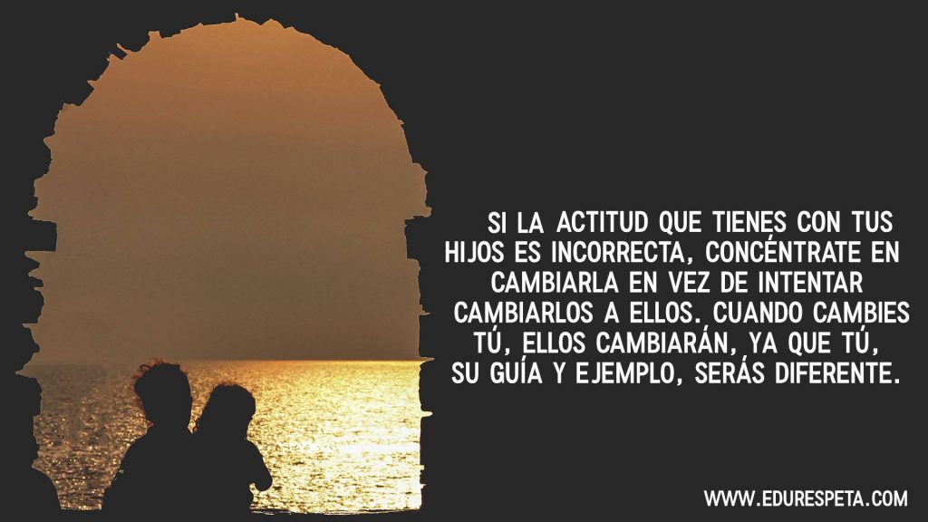 Si la actitud que tienes con tus hijos es incorrecta, concéntrate en cambiarla en vez de intentar cambiarlos a ellos. Cuando cambies tú, ellos cambiarán, ya que tú, su guía y ejemplo, serás diferente.