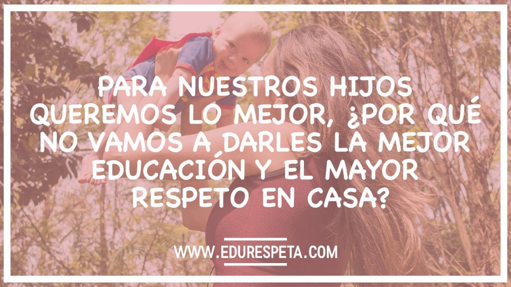 Para nuestros hijos queremos lo mejor, ¿por qué no vamos a darles la mejor educación y el mayor respeto en casa?