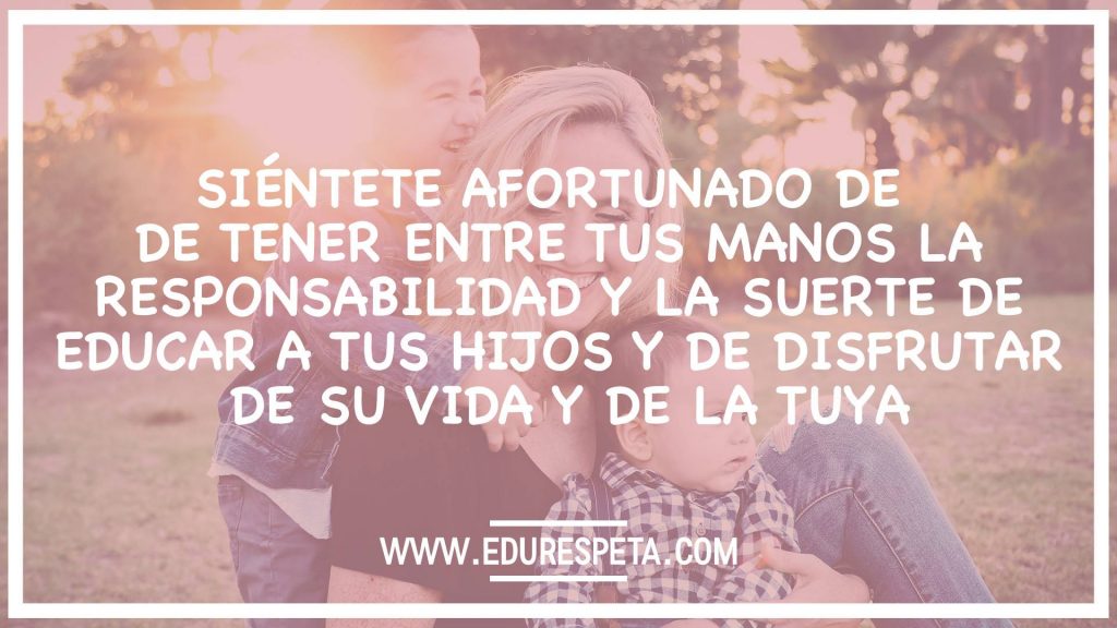 Siéntete afortunado de tener entre tus manos la responsabilidad y la suerte de educar a tus hijos y de disfrutar de su vida y de la tuya.