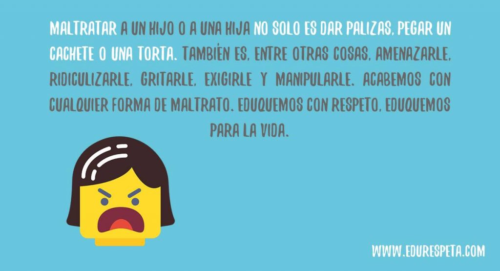 Maltratar a un hijo o a una hija no solo es dar palizas, pegar un cachete o una torta. También es, entre otras cosas, amenazarle, ridiculizarle, gritarle, exigirle y manipularle. Acabemos con cualquier forma de maltrato. Eduquemos con respeto. Eduquemos para la vida.