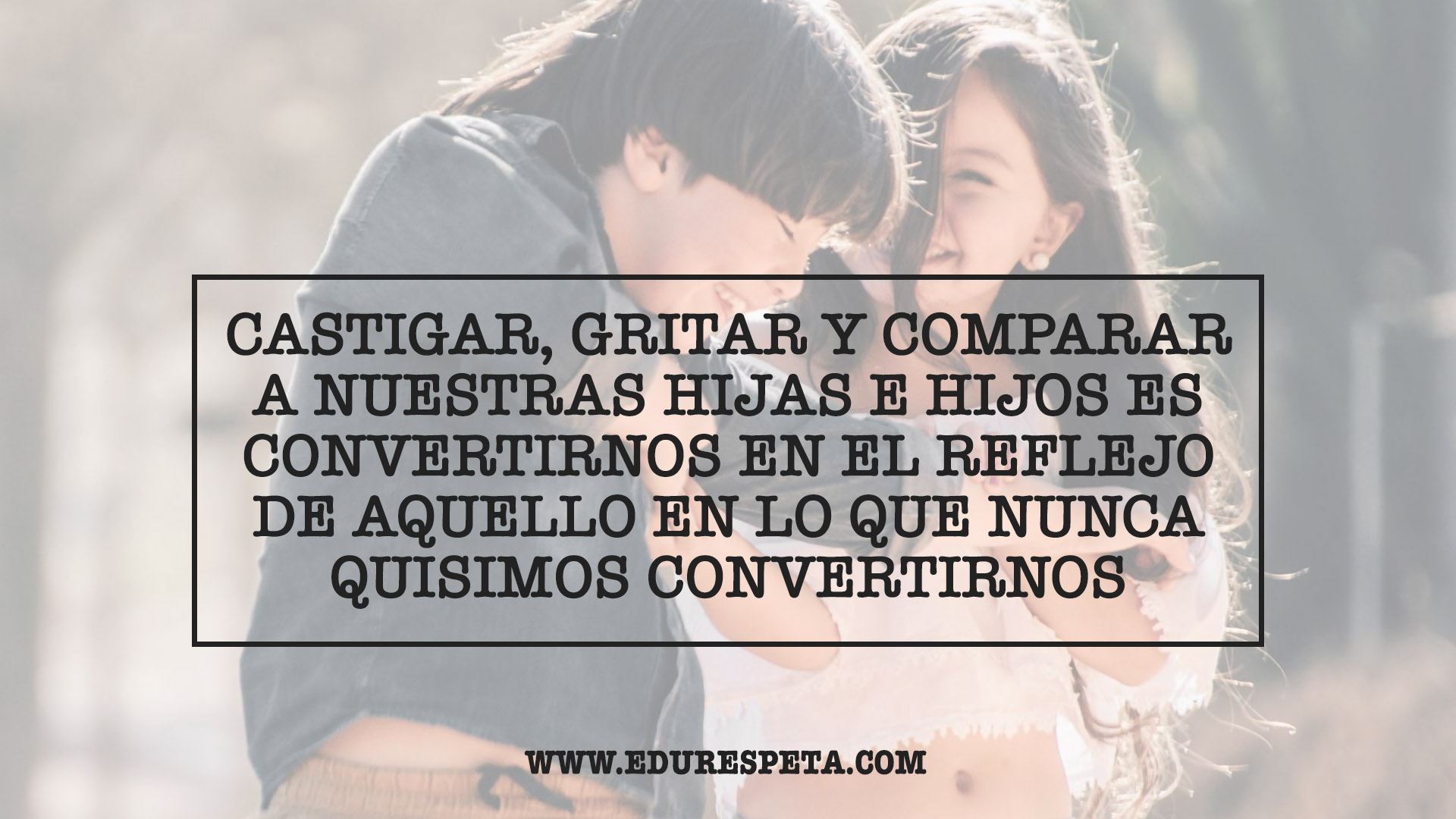 Castigar, gritar y comparar a nuestras hijas e hijos es convertirnos en el reflejo de aquello en lo que nunca quisimos convertirnos