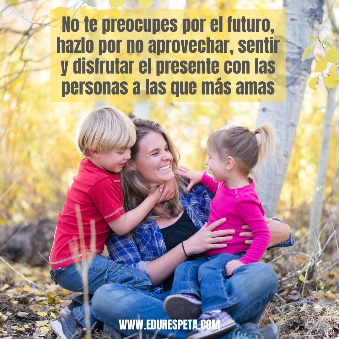 No te preocupes por el futuro, hazlo por no aprovechar, sentir y disfrutar el presente con las personas a las que más amas